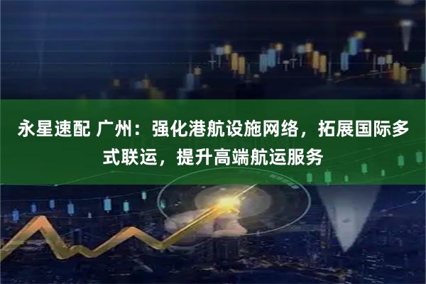 永星速配 广州：强化港航设施网络，拓展国际多式联运，提升高端航运服务