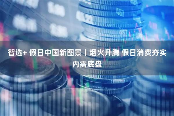 智选+ 假日中国新图景丨烟火升腾 假日消费夯实内需底盘