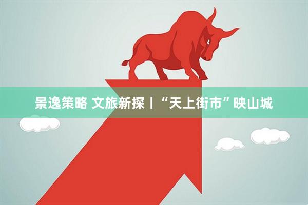 景逸策略 文旅新探丨“天上街市”映山城