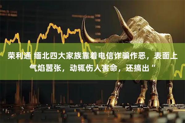 荣利通 缅北四大家族靠着电信诈骗作恶，表面上气焰嚣张，动辄伤人害命，还搞出“