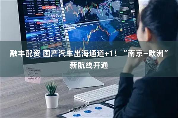 融丰配资 国产汽车出海通道+1！“南京—欧洲”新航线开通