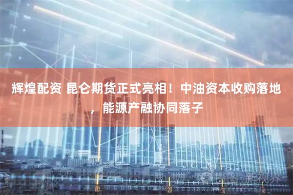 辉煌配资 昆仑期货正式亮相！中油资本收购落地，能源产融协同落子