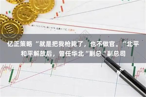 亿正策略 “就是把我枪毙了，也不做官。“北平和平解放后，曾任华北“剿总“副总司