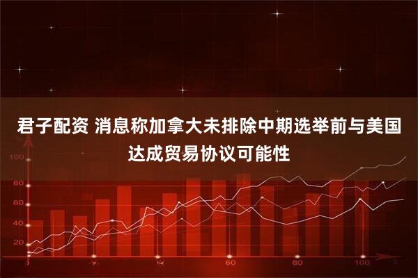 君子配资 消息称加拿大未排除中期选举前与美国达成贸易协议可能性