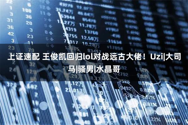 上证速配 王俊凯回归lol对战远古大佬！Uzi|大司马|骚男|水晶哥