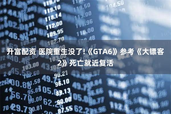 升富配资 医院重生没了!《GTA6》参考《大镖客2》死亡就近复活