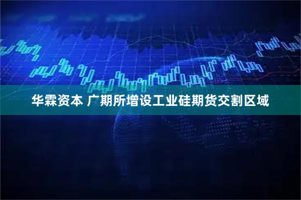 华霖资本 广期所增设工业硅期货交割区域