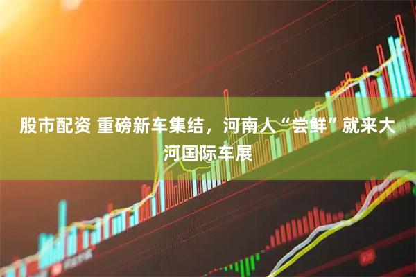 股市配资 重磅新车集结，河南人“尝鲜”就来大河国际车展
