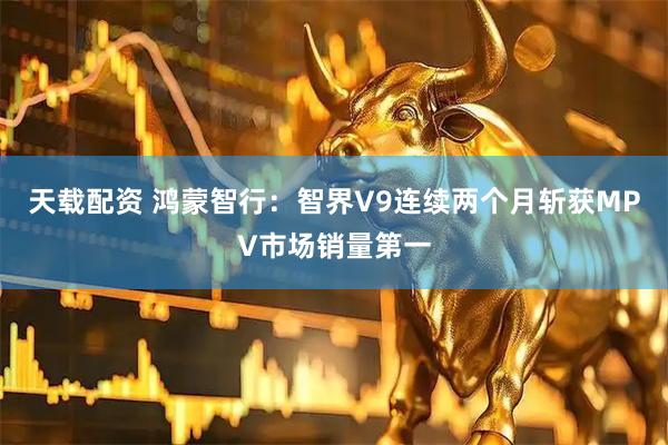 天载配资 鸿蒙智行：智界V9连续两个月斩获MPV市场销量第一