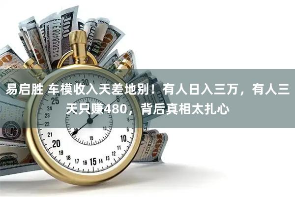 易启胜 车模收入天差地别！有人日入三万，有人三天只赚480，背后真相太扎心