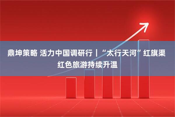 鼎坤策略 活力中国调研行｜“太行天河”红旗渠 红色旅游持续升温