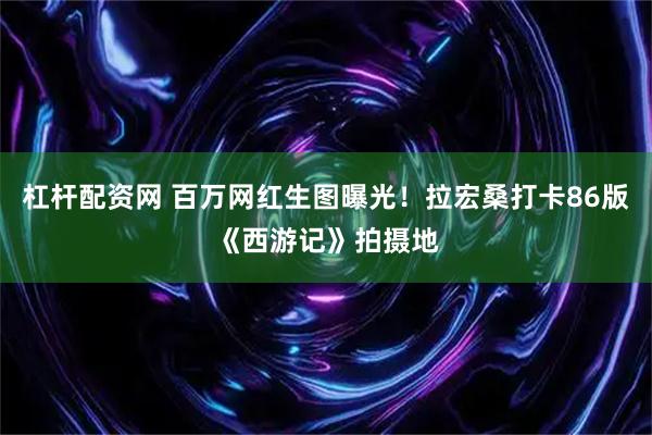 杠杆配资网 百万网红生图曝光！拉宏桑打卡86版《西游记》拍摄地