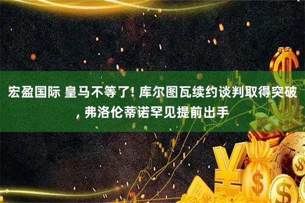 宏盈国际 皇马不等了! 库尔图瓦续约谈判取得突破, 弗洛伦蒂诺罕见提前出手