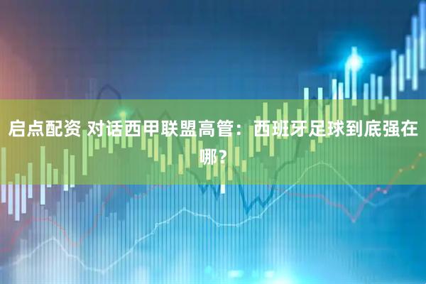 启点配资 对话西甲联盟高管：西班牙足球到底强在哪？