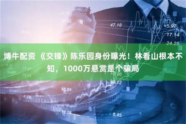博牛配资 《交锋》陈乐园身份曝光！林看山根本不知，1000万悬赏是个骗局