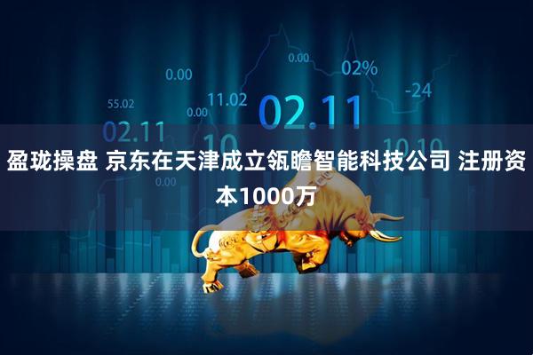 盈珑操盘 京东在天津成立瓴瞻智能科技公司 注册资本1000万